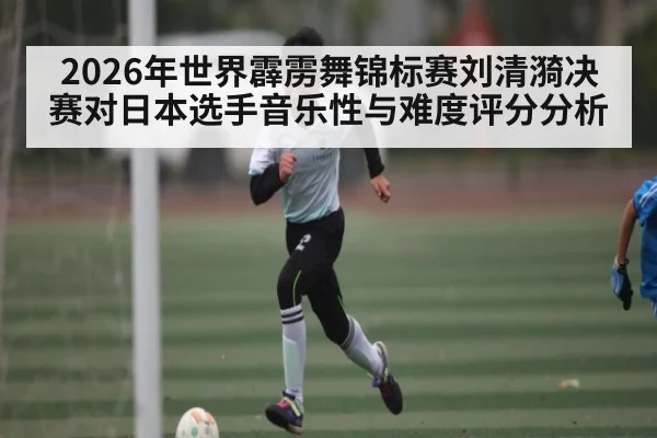 2026年世界霹雳舞锦标赛刘清漪决赛对日本选手音乐性与难度评分分析